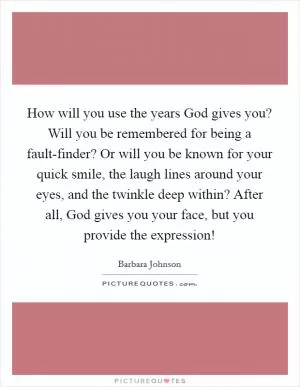 How will you use the years God gives you? Will you be remembered for being a fault-finder? Or will you be known for your quick smile, the laugh lines around your eyes, and the twinkle deep within? After all, God gives you your face, but you provide the expression! Picture Quote #1