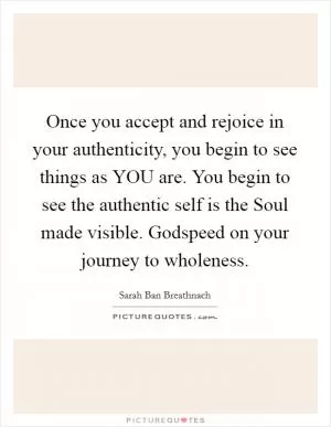 Once you accept and rejoice in your authenticity, you begin to see things as YOU are. You begin to see the authentic self is the Soul made visible. Godspeed on your journey to wholeness Picture Quote #1