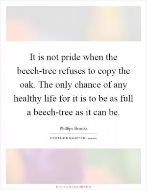 It is not pride when the beech-tree refuses to copy the oak. The only chance of any healthy life for it is to be as full a beech-tree as it can be Picture Quote #1