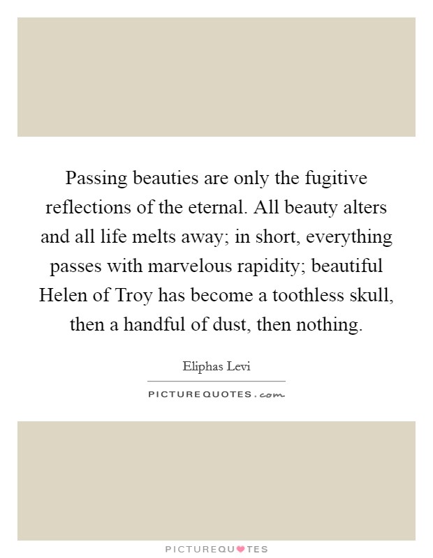 Passing beauties are only the fugitive reflections of the eternal. All beauty alters and all life melts away; in short, everything passes with marvelous rapidity; beautiful Helen of Troy has become a toothless skull, then a handful of dust, then nothing Picture Quote #1