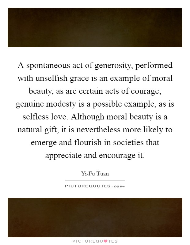 A spontaneous act of generosity, performed with unselfish grace is an example of moral beauty, as are certain acts of courage; genuine modesty is a possible example, as is selfless love. Although moral beauty is a natural gift, it is nevertheless more likely to emerge and flourish in societies that appreciate and encourage it Picture Quote #1