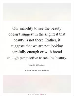 Our inability to see the beauty doesn’t suggest in the slightest that beauty is not there. Rather, it suggests that we are not looking carefully enough or with broad enough perspective to see the beauty Picture Quote #1