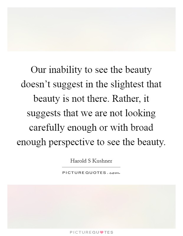 Our inability to see the beauty doesn't suggest in the slightest that beauty is not there. Rather, it suggests that we are not looking carefully enough or with broad enough perspective to see the beauty Picture Quote #1