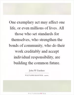 One exemplary act may affect one life, or even millions of lives. All those who set standards for themselves, who strengthen the bonds of community, who do their work creditably and accept individual responsibility, are building the common future Picture Quote #1