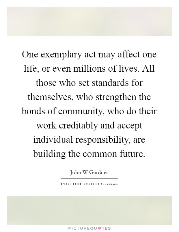 One exemplary act may affect one life, or even millions of lives. All those who set standards for themselves, who strengthen the bonds of community, who do their work creditably and accept individual responsibility, are building the common future Picture Quote #1