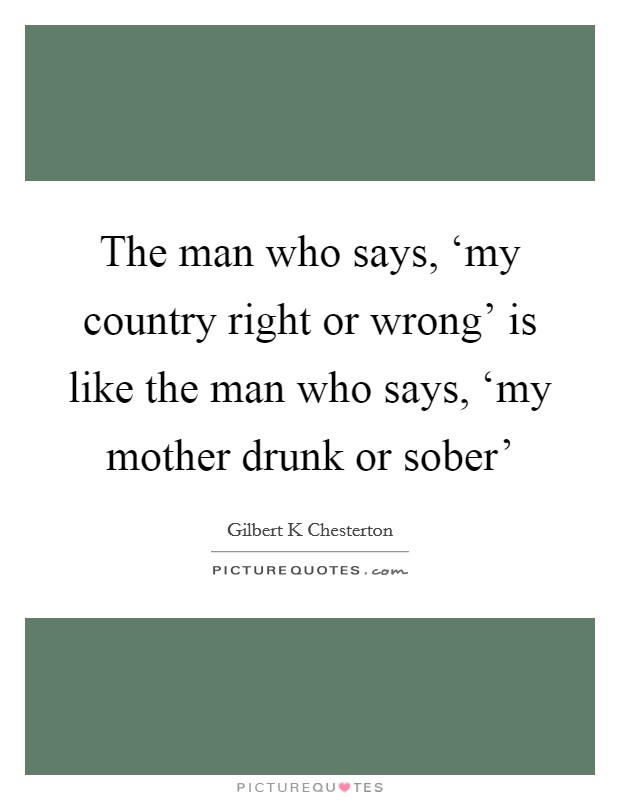 The man who says, ‘my country right or wrong' is like the man who says, ‘my mother drunk or sober' Picture Quote #1