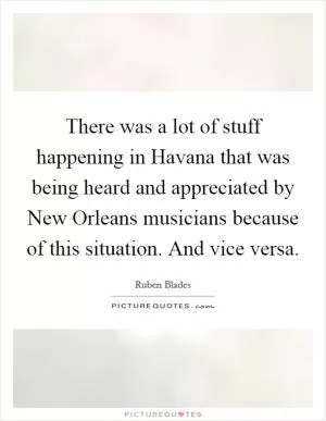 There was a lot of stuff happening in Havana that was being heard and appreciated by New Orleans musicians because of this situation. And vice versa Picture Quote #1