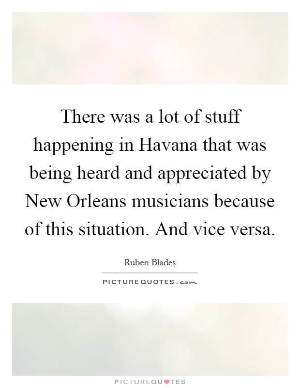 There was a lot of stuff happening in Havana that was being heard and appreciated by New Orleans musicians because of this situation. And vice versa Picture Quote #1