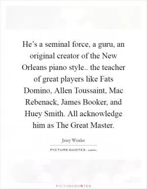 He’s a seminal force, a guru, an original creator of the New Orleans piano style.. the teacher of great players like Fats Domino, Allen Toussaint, Mac Rebenack, James Booker, and Huey Smith. All acknowledge him as The Great Master Picture Quote #1