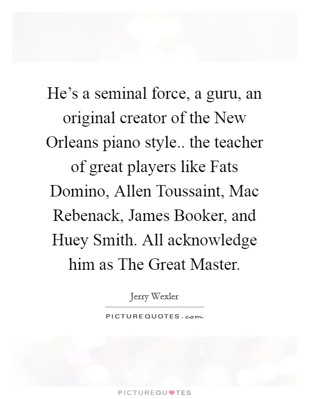 He's a seminal force, a guru, an original creator of the New Orleans piano style.. the teacher of great players like Fats Domino, Allen Toussaint, Mac Rebenack, James Booker, and Huey Smith. All acknowledge him as The Great Master Picture Quote #1