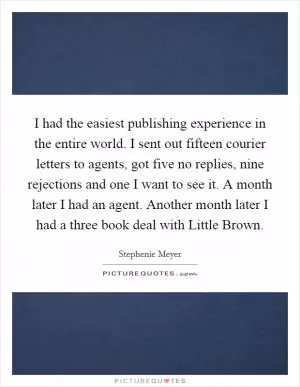 I had the easiest publishing experience in the entire world. I sent out fifteen courier letters to agents, got five no replies, nine rejections and one I want to see it. A month later I had an agent. Another month later I had a three book deal with Little Brown Picture Quote #1