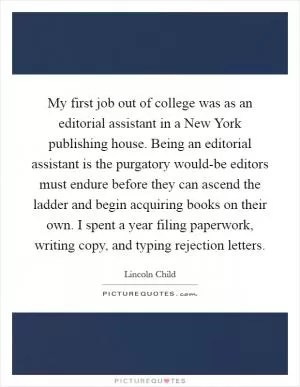My first job out of college was as an editorial assistant in a New York publishing house. Being an editorial assistant is the purgatory would-be editors must endure before they can ascend the ladder and begin acquiring books on their own. I spent a year filing paperwork, writing copy, and typing rejection letters Picture Quote #1