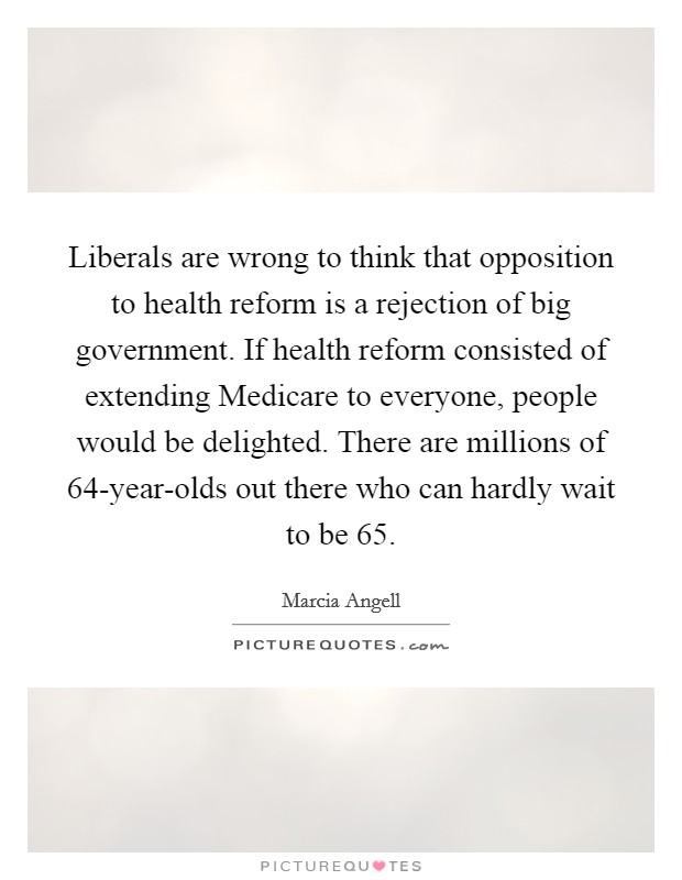 Liberals are wrong to think that opposition to health reform is a rejection of big government. If health reform consisted of extending Medicare to everyone, people would be delighted. There are millions of 64-year-olds out there who can hardly wait to be 65 Picture Quote #1