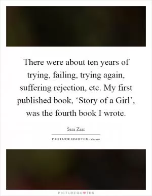 There were about ten years of trying, failing, trying again, suffering rejection, etc. My first published book, ‘Story of a Girl’, was the fourth book I wrote Picture Quote #1