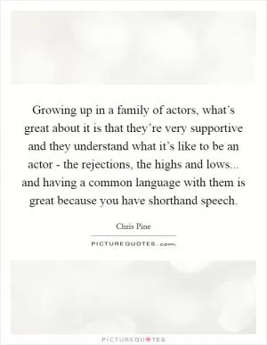 Growing up in a family of actors, what’s great about it is that they’re very supportive and they understand what it’s like to be an actor - the rejections, the highs and lows... and having a common language with them is great because you have shorthand speech Picture Quote #1
