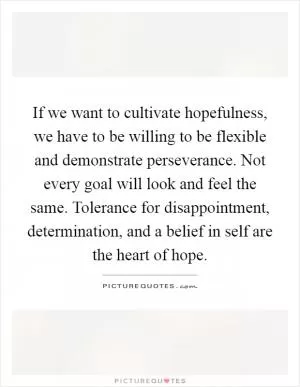 If we want to cultivate hopefulness, we have to be willing to be flexible and demonstrate perseverance. Not every goal will look and feel the same. Tolerance for disappointment, determination, and a belief in self are the heart of hope Picture Quote #1