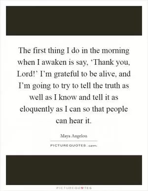 The first thing I do in the morning when I awaken is say, ‘Thank you, Lord!’ I’m grateful to be alive, and I’m going to try to tell the truth as well as I know and tell it as eloquently as I can so that people can hear it Picture Quote #1