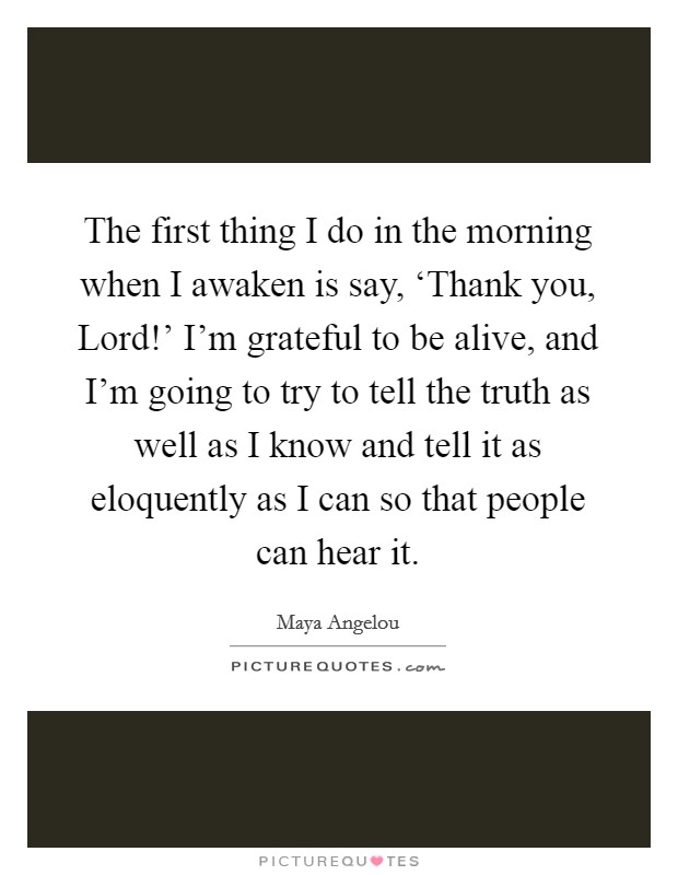 The first thing I do in the morning when I awaken is say, ‘Thank you, Lord!' I'm grateful to be alive, and I'm going to try to tell the truth as well as I know and tell it as eloquently as I can so that people can hear it Picture Quote #1