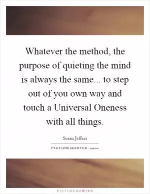Whatever the method, the purpose of quieting the mind is always the same... to step out of you own way and touch a Universal Oneness with all things Picture Quote #1