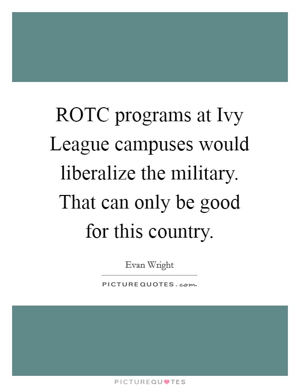 ROTC programs at Ivy League campuses would liberalize the military. That can only be good for this country Picture Quote #1