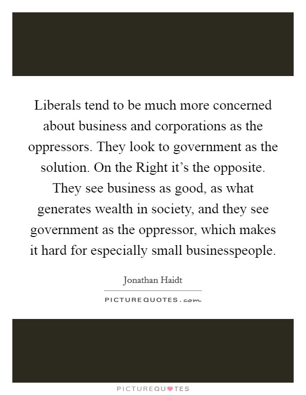 Liberals tend to be much more concerned about business and corporations as the oppressors. They look to government as the solution. On the Right it’s the opposite. They see business as good, as what generates wealth in society, and they see government as the oppressor, which makes it hard for especially small businesspeople Picture Quote #1