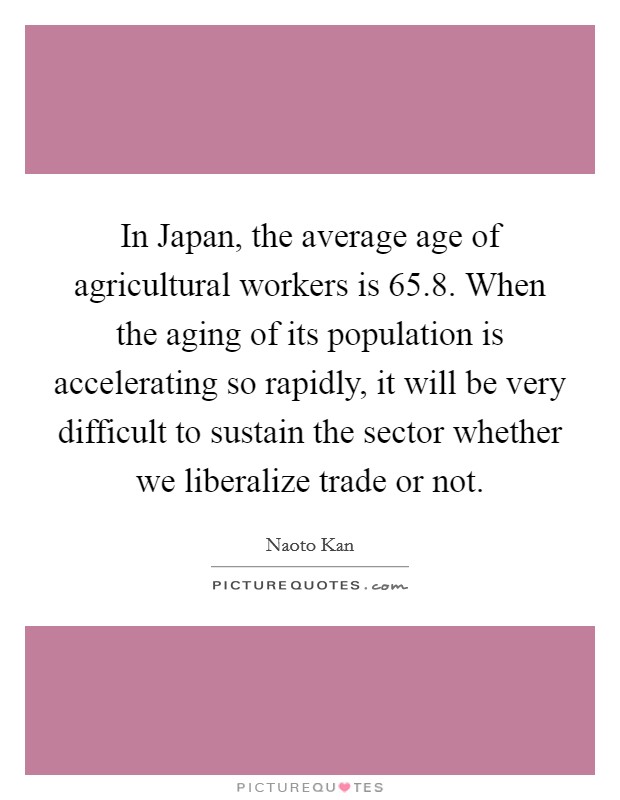 In Japan, the average age of agricultural workers is 65.8. When the aging of its population is accelerating so rapidly, it will be very difficult to sustain the sector whether we liberalize trade or not Picture Quote #1