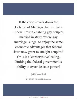 If the court strikes down the Defense of Marriage Act, is that a ‘liberal’ result enabling gay couples married in states where gay marriage is legal to enjoy the same economic advantages that federal laws now grant to straight couples? Or is it a ‘conservative’ ruling, limiting the federal government’s ability to override state power? Picture Quote #1
