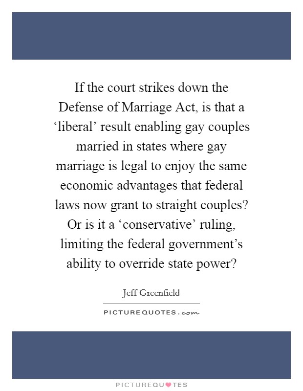If the court strikes down the Defense of Marriage Act, is that a ‘liberal' result enabling gay couples married in states where gay marriage is legal to enjoy the same economic advantages that federal laws now grant to straight couples? Or is it a ‘conservative' ruling, limiting the federal government's ability to override state power? Picture Quote #1
