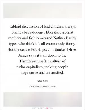 Tabloid discussion of bad children always blames baby-boomer liberals, careerist mothers and fashion-crazed Nathan Barley types who think it’s all enormously funny. But the centre-leftish psycho-thinker Oliver James says it’s all down to the Thatcher-and-after culture of turbo-capitalism, making people acquisitive and unsatisfied Picture Quote #1