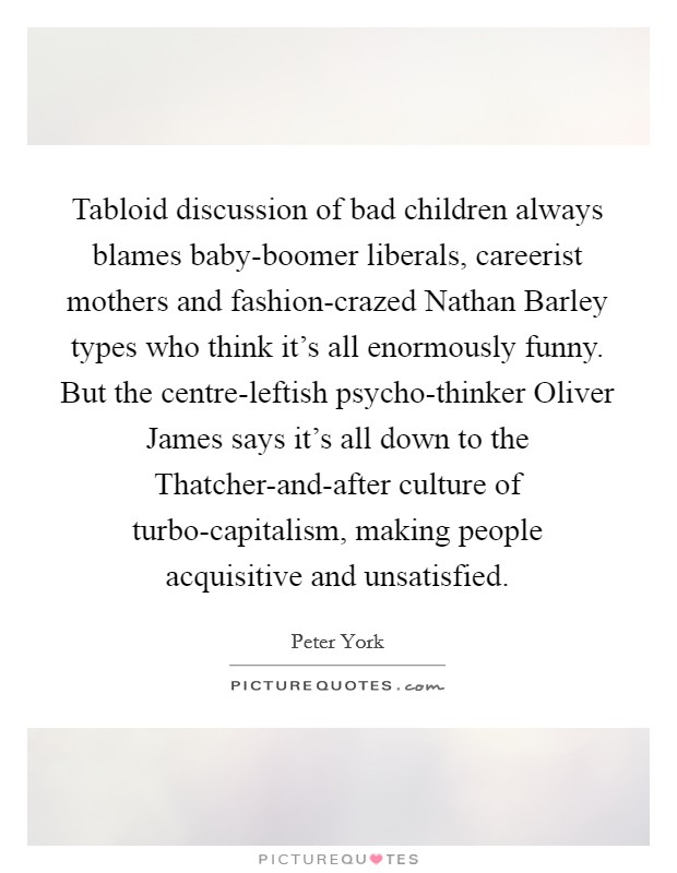 Tabloid discussion of bad children always blames baby-boomer liberals, careerist mothers and fashion-crazed Nathan Barley types who think it's all enormously funny. But the centre-leftish psycho-thinker Oliver James says it's all down to the Thatcher-and-after culture of turbo-capitalism, making people acquisitive and unsatisfied Picture Quote #1