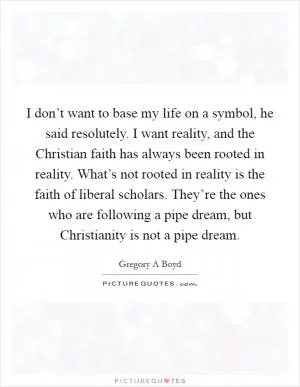 I don’t want to base my life on a symbol, he said resolutely. I want reality, and the Christian faith has always been rooted in reality. What’s not rooted in reality is the faith of liberal scholars. They’re the ones who are following a pipe dream, but Christianity is not a pipe dream Picture Quote #1