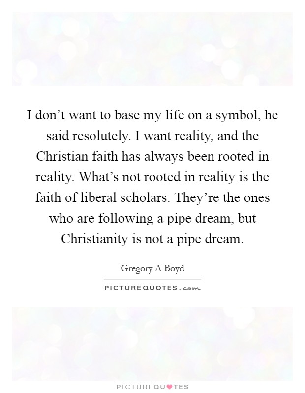I don't want to base my life on a symbol, he said resolutely. I want reality, and the Christian faith has always been rooted in reality. What's not rooted in reality is the faith of liberal scholars. They're the ones who are following a pipe dream, but Christianity is not a pipe dream Picture Quote #1