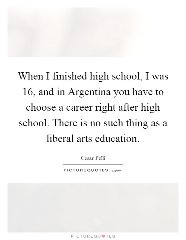 When I finished high school, I was 16, and in Argentina you have to choose a career right after high school. There is no such thing as a liberal arts education Picture Quote #1