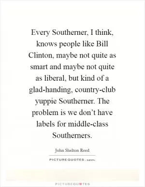 Every Southerner, I think, knows people like Bill Clinton, maybe not quite as smart and maybe not quite as liberal, but kind of a glad-handing, country-club yuppie Southerner. The problem is we don’t have labels for middle-class Southerners Picture Quote #1
