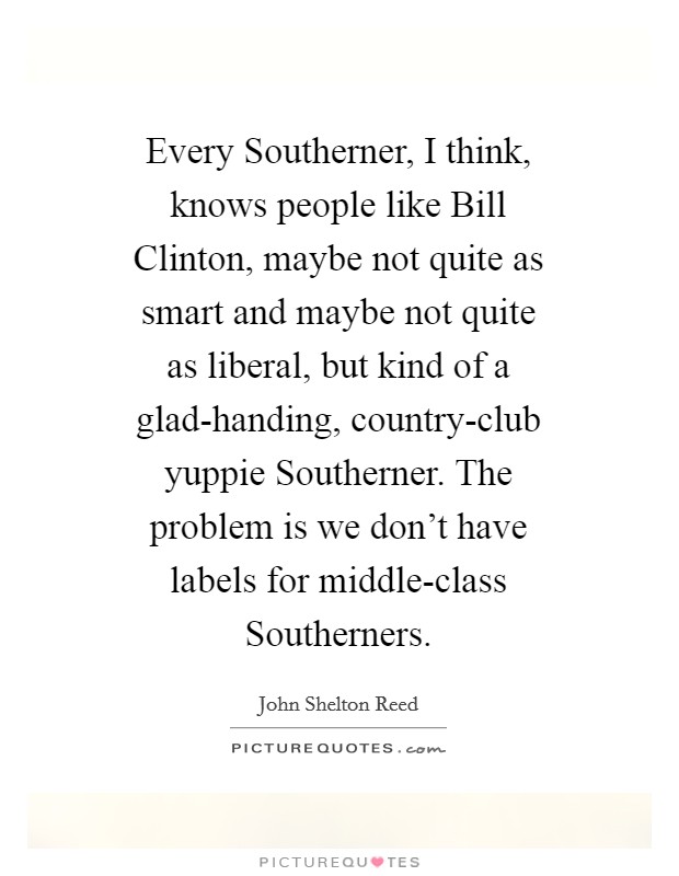 Every Southerner, I think, knows people like Bill Clinton, maybe not quite as smart and maybe not quite as liberal, but kind of a glad-handing, country-club yuppie Southerner. The problem is we don't have labels for middle-class Southerners Picture Quote #1