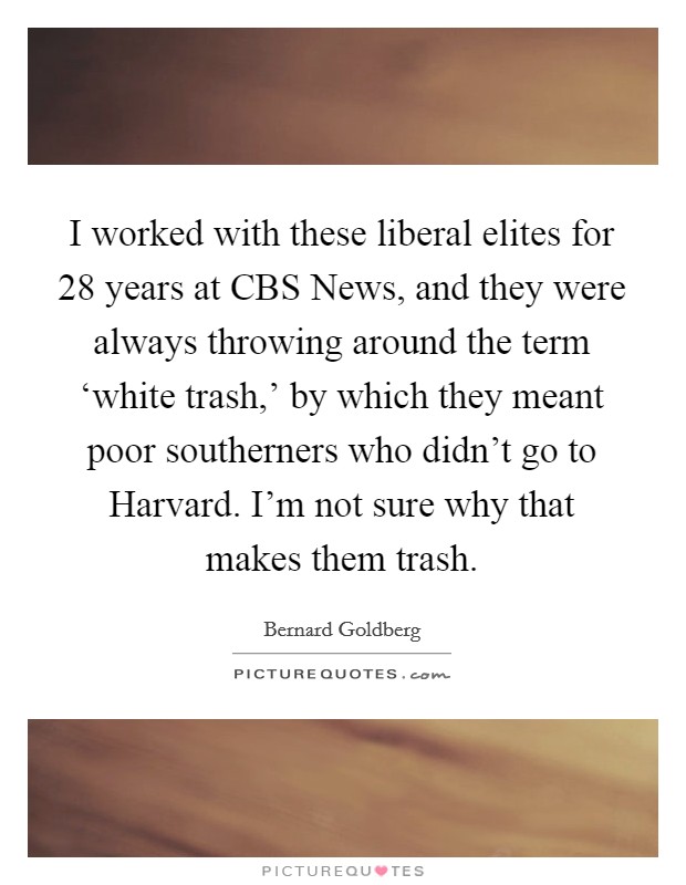 I worked with these liberal elites for 28 years at CBS News, and they were always throwing around the term ‘white trash,' by which they meant poor southerners who didn't go to Harvard. I'm not sure why that makes them trash Picture Quote #1