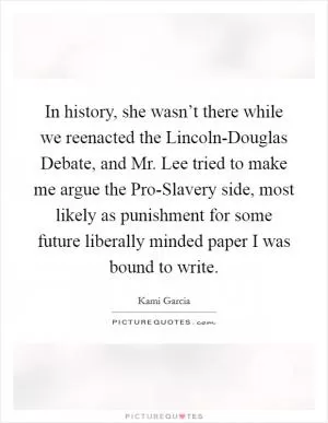 In history, she wasn’t there while we reenacted the Lincoln-Douglas Debate, and Mr. Lee tried to make me argue the Pro-Slavery side, most likely as punishment for some future liberally minded paper I was bound to write Picture Quote #1