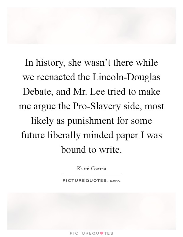 In history, she wasn't there while we reenacted the Lincoln-Douglas Debate, and Mr. Lee tried to make me argue the Pro-Slavery side, most likely as punishment for some future liberally minded paper I was bound to write Picture Quote #1