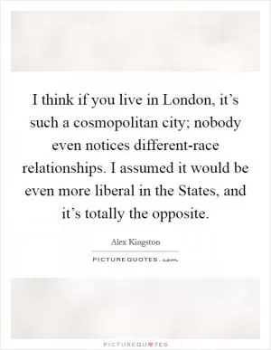 I think if you live in London, it’s such a cosmopolitan city; nobody even notices different-race relationships. I assumed it would be even more liberal in the States, and it’s totally the opposite Picture Quote #1