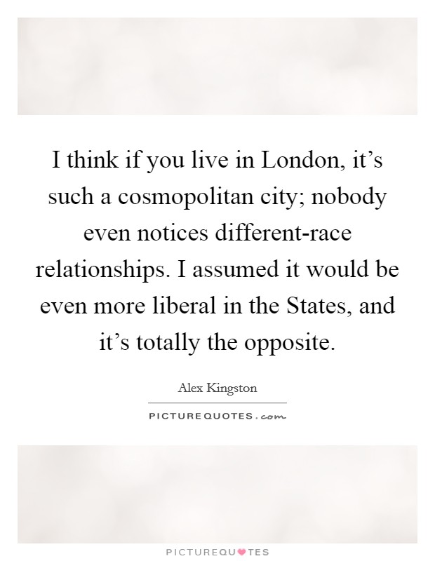 I think if you live in London, it's such a cosmopolitan city; nobody even notices different-race relationships. I assumed it would be even more liberal in the States, and it's totally the opposite Picture Quote #1