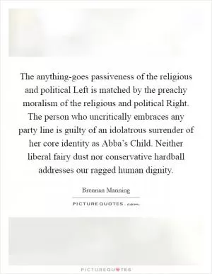 The anything-goes passiveness of the religious and political Left is matched by the preachy moralism of the religious and political Right. The person who uncritically embraces any party line is guilty of an idolatrous surrender of her core identity as Abba’s Child. Neither liberal fairy dust nor conservative hardball addresses our ragged human dignity Picture Quote #1