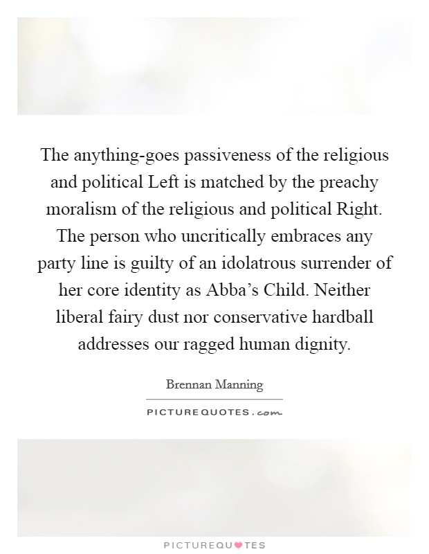The anything-goes passiveness of the religious and political Left is matched by the preachy moralism of the religious and political Right. The person who uncritically embraces any party line is guilty of an idolatrous surrender of her core identity as Abba's Child. Neither liberal fairy dust nor conservative hardball addresses our ragged human dignity Picture Quote #1