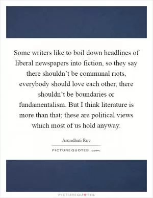 Some writers like to boil down headlines of liberal newspapers into fiction, so they say there shouldn’t be communal riots, everybody should love each other, there shouldn’t be boundaries or fundamentalism. But I think literature is more than that; these are political views which most of us hold anyway Picture Quote #1