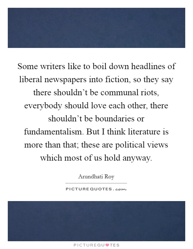 Some writers like to boil down headlines of liberal newspapers into fiction, so they say there shouldn't be communal riots, everybody should love each other, there shouldn't be boundaries or fundamentalism. But I think literature is more than that; these are political views which most of us hold anyway Picture Quote #1