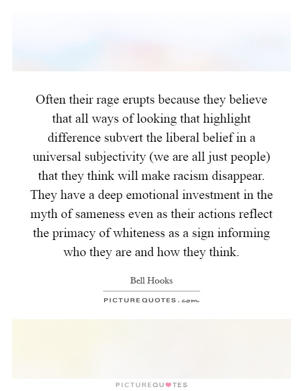 Often their rage erupts because they believe that all ways of looking that highlight difference subvert the liberal belief in a universal subjectivity (we are all just people) that they think will make racism disappear. They have a deep emotional investment in the myth of sameness even as their actions reflect the primacy of whiteness as a sign informing who they are and how they think Picture Quote #1