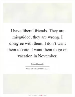 I have liberal friends. They are misguided, they are wrong. I disagree with them. I don’t want them to vote. I want them to go on vacation in November Picture Quote #1