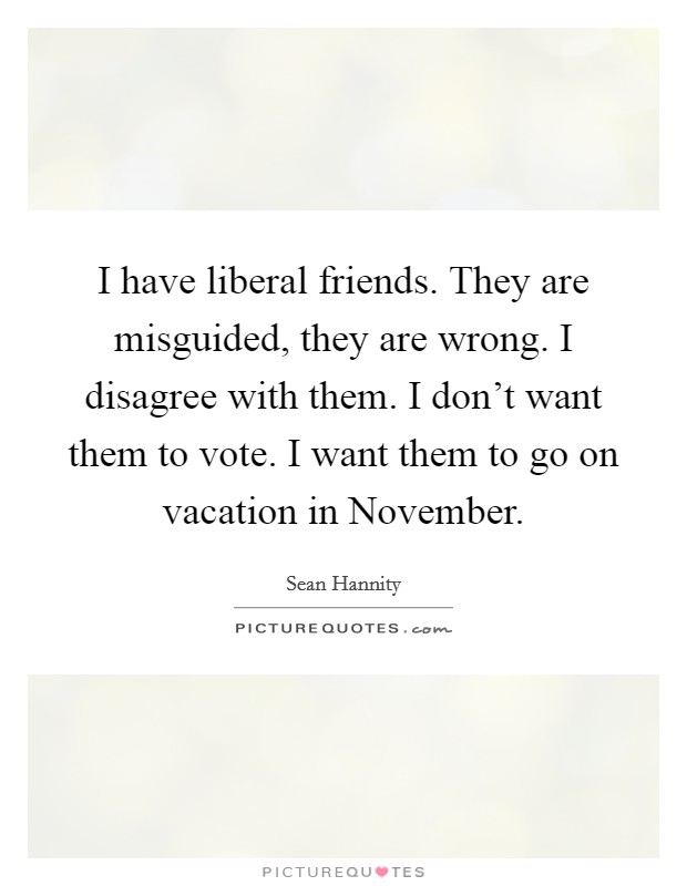I have liberal friends. They are misguided, they are wrong. I disagree with them. I don't want them to vote. I want them to go on vacation in November Picture Quote #1
