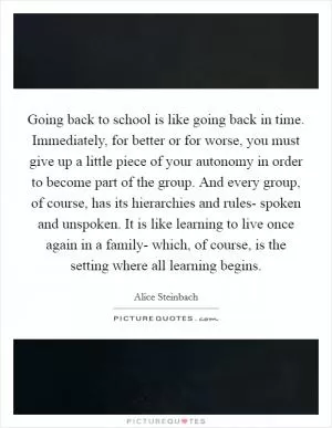 Going back to school is like going back in time. Immediately, for better or for worse, you must give up a little piece of your autonomy in order to become part of the group. And every group, of course, has its hierarchies and rules- spoken and unspoken. It is like learning to live once again in a family- which, of course, is the setting where all learning begins Picture Quote #1