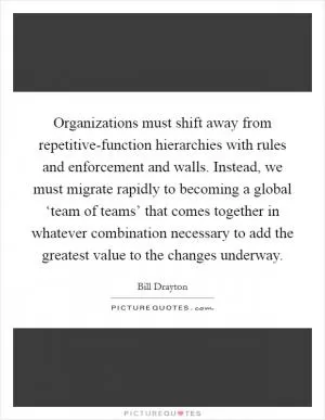 Organizations must shift away from repetitive-function hierarchies with rules and enforcement and walls. Instead, we must migrate rapidly to becoming a global ‘team of teams’ that comes together in whatever combination necessary to add the greatest value to the changes underway Picture Quote #1