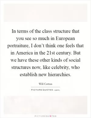 In terms of the class structure that you see so much in European portraiture, I don’t think one feels that in America in the 21st century. But we have these other kinds of social structures now, like celebrity, who establish new hierarchies Picture Quote #1